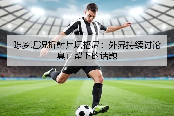 陈梦近况折射乒坛格局：外界持续讨论真正留下的话题
